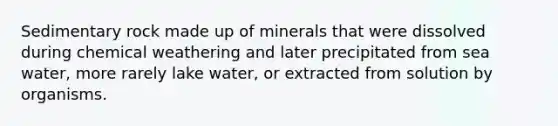 Sedimentary rock made up of minerals that were dissolved during chemical weathering and later precipitated from sea water, more rarely lake water, or extracted from solution by organisms.