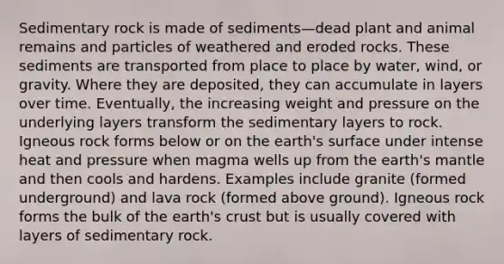 Sedimentary rock is made of sediments—dead plant and animal remains and particles of weathered and eroded rocks. These sediments are transported from place to place by water, wind, or gravity. Where they are deposited, they can accumulate in layers over time. Eventually, the increasing weight and pressure on the underlying layers transform the sedimentary layers to rock. Igneous rock forms below or on the earth's surface under intense heat and pressure when magma wells up from the earth's mantle and then cools and hardens. Examples include granite (formed underground) and lava rock (formed above ground). Igneous rock forms the bulk of the earth's crust but is usually covered with layers of sedimentary rock.