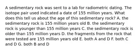 A sedimentary rock was sent to a lab for radiometric dating. The isotope pair used indicated a date of 155 million years. What does this tell us about the age of this sedimentary rock? A. the sedimentary rock is 155 million years old B. the sedimentary rock is younger than 155 million years C. the sedimentary rock is older than 155 million years D. the fragments from the rock that were tested are 155 million years old E. both A and D F. both C and D G. both B and D