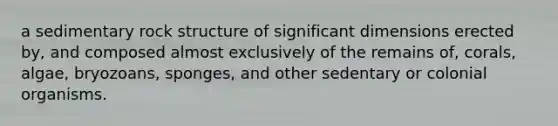 a sedimentary rock structure of significant dimensions erected by, and composed almost exclusively of the remains of, corals, algae, bryozoans, sponges, and other sedentary or colonial organisms.