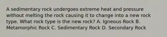 A sedimentary rock undergoes extreme heat and pressure without melting the rock causing it to change into a new rock type. What rock type is the new rock? A. Igneous Rock B. Metamorphic Rock C. Sedimentary Rock D. Secondary Rock