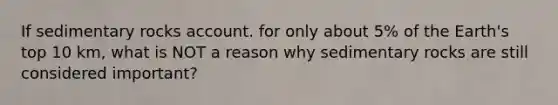 If sedimentary rocks account. for only about 5% of the Earth's top 10 km, what is NOT a reason why sedimentary rocks are still considered important?