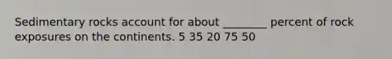 Sedimentary rocks account for about ________ percent of rock exposures on the continents. 5 35 20 75 50