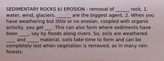 SEDIMENTARY ROCKS b) EROSION - removal of ______ rock. 1. water, wind, glaciers. ______ are the biggest agent. 2. When you have weathering but little or no erosion, coupled with organic activity, you get ___. This can also form where sediments have been ____, say by floods along rivers. So, soils are weathered ____ and _____ material. soils take time to form and can be completely lost when vegetation is removed, as in many rain forests.