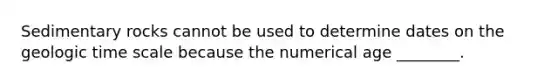 Sedimentary rocks cannot be used to determine dates on the geologic time scale because the numerical age ________.