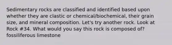 Sedimentary rocks are classified and identified based upon whether they are clastic or chemical/biochemical, their grain size, and mineral composition. Let's try another rock. Look at Rock #34. What would you say this rock is composed of? fossiliferous limestone