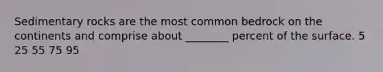 Sedimentary rocks are the most common bedrock on the continents and comprise about ________ percent of the surface. 5 25 55 75 95