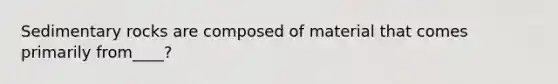 Sedimentary rocks are composed of material that comes primarily from____?