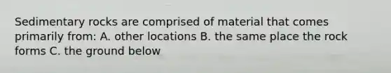 Sedimentary rocks are comprised of material that comes primarily from: A. other locations B. the same place the rock forms C. the ground below