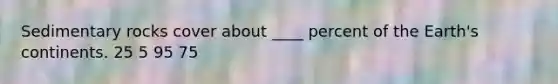 Sedimentary rocks cover about ____ percent of the Earth's continents. 25 5 95 75