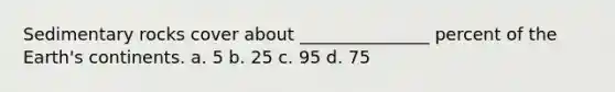 Sedimentary rocks cover about _______________ percent of the Earth's continents. a. 5 b. 25 c. 95 d. 75