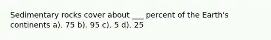 Sedimentary rocks cover about ___ percent of the Earth's continents a). 75 b). 95 c). 5 d). 25