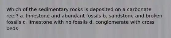 Which of the sedimentary rocks is deposited on a carbonate reef? a. limestone and abundant fossils b. sandstone and broken fossils c. limestone with no fossils d. conglomerate with cross beds