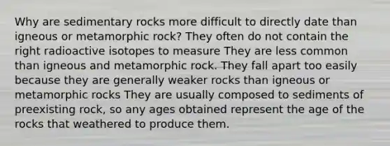 Why are sedimentary rocks more difficult to directly date than igneous or metamorphic rock? They often do not contain the right radioactive isotopes to measure They are less common than igneous and metamorphic rock. They fall apart too easily because they are generally weaker rocks than igneous or metamorphic rocks They are usually composed to sediments of preexisting rock, so any ages obtained represent the age of the rocks that weathered to produce them.