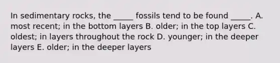 In sedimentary rocks, the _____ fossils tend to be found _____. A. most recent; in the bottom layers B. older; in the top layers C. oldest; in layers throughout the rock D. younger; in the deeper layers E. older; in the deeper layers