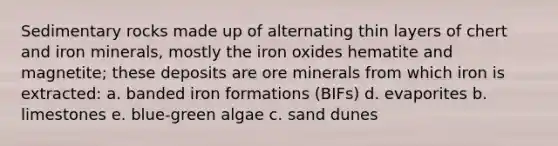 Sedimentary rocks made up of alternating thin layers of chert and iron minerals, mostly the iron oxides hematite and magnetite; these deposits are ore minerals from which iron is extracted: a. banded iron formations (BIFs) d. evaporites b. limestones e. blue-green algae c. sand dunes