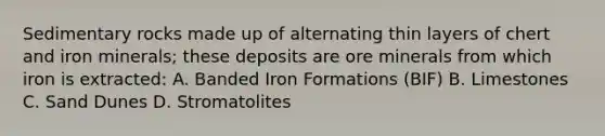 Sedimentary rocks made up of alternating thin layers of chert and iron minerals; these deposits are ore minerals from which iron is extracted: A. Banded Iron Formations (BIF) B. Limestones C. Sand Dunes D. Stromatolites