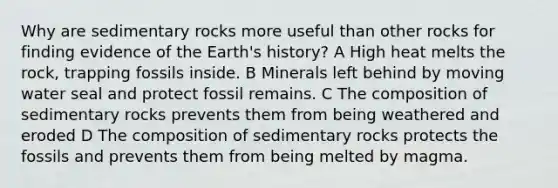 Why are sedimentary rocks more useful than other rocks for finding evidence of the Earth's history? A High heat melts the rock, trapping fossils inside. B Minerals left behind by moving water seal and protect fossil remains. C The composition of sedimentary rocks prevents them from being weathered and eroded D The composition of sedimentary rocks protects the fossils and prevents them from being melted by magma.