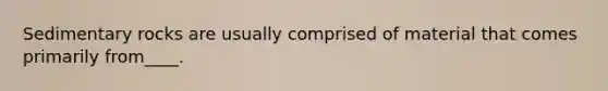 Sedimentary rocks are usually comprised of material that comes primarily from____.