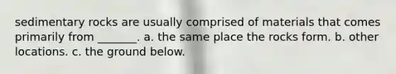sedimentary rocks are usually comprised of materials that comes primarily from _______. a. the same place the rocks form. b. other locations. c. the ground below.