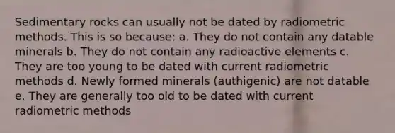 Sedimentary rocks can usually not be dated by radiometric methods. This is so because: a. They do not contain any datable minerals b. They do not contain any radioactive elements c. They are too young to be dated with current radiometric methods d. Newly formed minerals (authigenic) are not datable e. They are generally too old to be dated with current radiometric methods