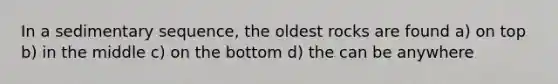 In a sedimentary sequence, the oldest rocks are found a) on top b) in the middle c) on the bottom d) the can be anywhere