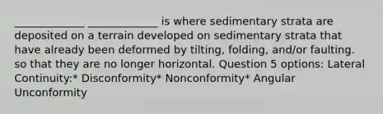 _____________ _____________ is where sedimentary strata are deposited on a terrain developed on sedimentary strata that have already been deformed by tilting, folding, and/or faulting. so that they are no longer horizontal. Question 5 options: Lateral Continuity:* Disconformity* Nonconformity* Angular Unconformity