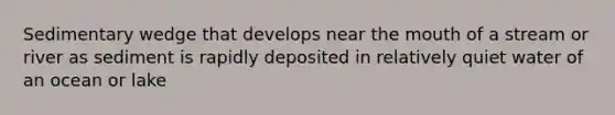 Sedimentary wedge that develops near the mouth of a stream or river as sediment is rapidly deposited in relatively quiet water of an ocean or lake