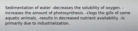 Sedimentation of water -decreases the solubility of oxygen. -increases the amount of photosynthesis. -clogs the gills of some aquatic animals. -results in decreased nutrient availability. -is primarily due to industrialization.