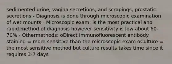 sedimented urine, vagina secretions, and scrapings, prostatic secretions - Diagnosis is done through microscopic examination of wet mounts - Microscopic exam: is the most practical and rapid method of diagnosis however sensitivity is low about 60-70% - Othermethods: oDirect Immunofluorescent antibody staining = more sensitive than the microscopic exam oCulture = the most sensitive method but culture results takes time since it requires 3-7 days