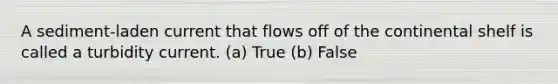 A sediment-laden current that flows off of the continental shelf is called a turbidity current. (a) True (b) False