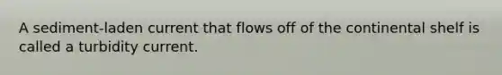 A sediment-laden current that flows off of the continental shelf is called a turbidity current.