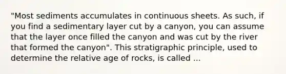 "Most sediments accumulates in continuous sheets. As such, if you find a sedimentary layer cut by a canyon, you can assume that the layer once filled the canyon and was cut by the river that formed the canyon". This stratigraphic principle, used to determine the relative age of rocks, is called ...