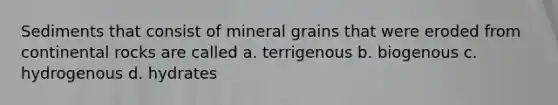 Sediments that consist of mineral grains that were eroded from continental rocks are called a. terrigenous b. biogenous c. hydrogenous d. hydrates