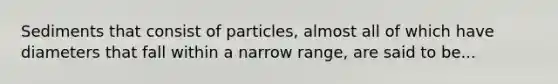 Sediments that consist of particles, almost all of which have diameters that fall within a narrow range, are said to be...