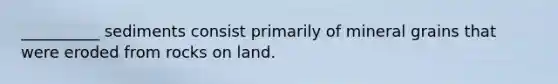 __________ sediments consist primarily of mineral grains that were eroded from rocks on land.