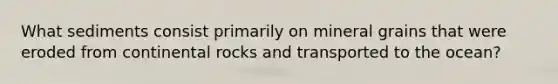What sediments consist primarily on mineral grains that were eroded from continental rocks and transported to the ocean?