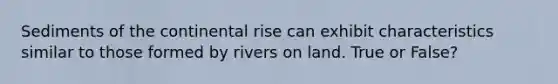 Sediments of the continental rise can exhibit characteristics similar to those formed by rivers on land. True or False?