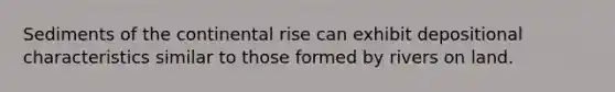 Sediments of the continental rise can exhibit depositional characteristics similar to those formed by rivers on land.