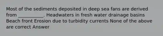 Most of the sediments deposited in deep sea fans are derived from ___________. Headwaters in fresh water drainage basins Beach front Erosion due to turbidity currents None of the above are correct Answer