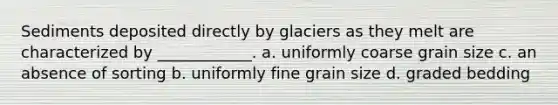 Sediments deposited directly by glaciers as they melt are characterized by ____________. a. uniformly coarse grain size c. an absence of sorting b. uniformly fine grain size d. graded bedding