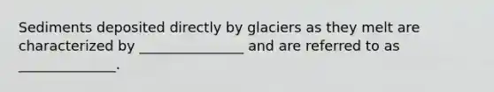 Sediments deposited directly by glaciers as they melt are characterized by _______________ and are referred to as ______________.