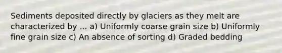 Sediments deposited directly by glaciers as they melt are characterized by ... a) Uniformly coarse grain size b) Uniformly fine grain size c) An absence of sorting d) Graded bedding