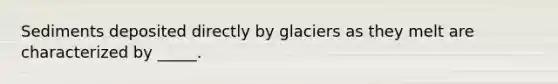 Sediments deposited directly by glaciers as they melt are characterized by _____.