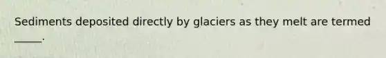 Sediments deposited directly by glaciers as they melt are termed _____.