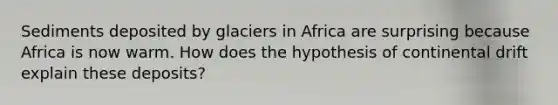 Sediments deposited by glaciers in Africa are surprising because Africa is now warm. How does the hypothesis of continental drift explain these deposits?