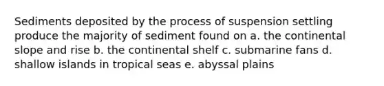 Sediments deposited by the process of suspension settling produce the majority of sediment found on a. the continental slope and rise b. the continental shelf c. submarine fans d. shallow islands in tropical seas e. abyssal plains