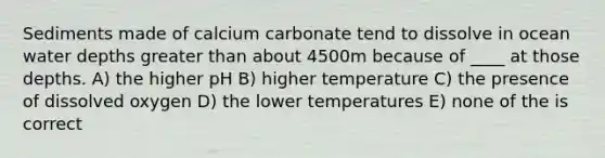 Sediments made of calcium carbonate tend to dissolve in ocean water depths greater than about 4500m because of ____ at those depths. A) the higher pH B) higher temperature C) the presence of dissolved oxygen D) the lower temperatures E) none of the is correct