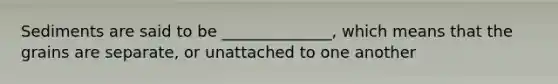 Sediments are said to be ______________, which means that the grains are separate, or unattached to one another
