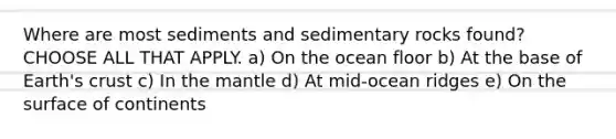 Where are most sediments and sedimentary rocks found? CHOOSE ALL THAT APPLY. a) On the ocean floor b) At the base of Earth's crust c) In <a href='https://www.questionai.com/knowledge/kHR4HOnNY8-the-mantle' class='anchor-knowledge'>the mantle</a> d) At mid-ocean ridges e) On the surface of continents